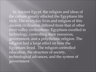 In Ancient Egypt, the religion and ideas of the culture greatly effected the Egyptians life style. The everyday lives and religion of this ancient civilization differed from that of other river valley civilizations. Egyptians excelled in technology, controlling their resources, government, and a polytheistic religion. The religion had a large effect on how the Egyptians lived.  The religion controlled education, the structure of society, technological advances, and the system of government.  