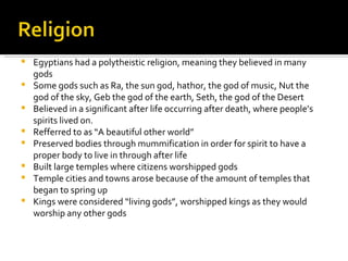 Egyptians had a polytheistic religion, meaning they believed in many gods Some gods such as Ra, the sun god, hathor, the god of music, Nut the god of the sky, Geb the god of the earth, Seth, the god of the Desert Believed in a significant after life occurring after death, where people’s spirits lived on.  Refferred to as “A beautiful other world” Preserved bodies through mummification in order for spirit to have a proper body to live in through after life Built large temples where citizens worshipped gods Temple cities and towns arose because of the amount of temples that began to spring up Kings were considered “living gods”, worshipped kings as they would worship any other gods 