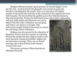 Religion effected and had a great presence in Ancient Egypt’s every day life style.  In their Society the pharaohs were treated as gods and therefore worshipped by the people. They were also given the highest position in the social class because of the connections they appeared to have with the gods. This showed that the godlike power they held determined a Pharaohs leadership. Priests also held much power due to their relationship with god. Both priests and Pharaohs were put to  blame if the life of the civilization was not going  very well, and if there was famine or drought. This  reflects how people looked to their gods to control  the well being of their civilization.  Religion was also present in the education of  Egyptians. Priests were the teachers in schooling  because the people felt that religious leaders were  most educated. Among households, religion did  not determine marriage. There was no formal  marriage, just a shared house hold among a  woman and a man.  The picture portrays a Pharaoh giving an  offering to the gods. 