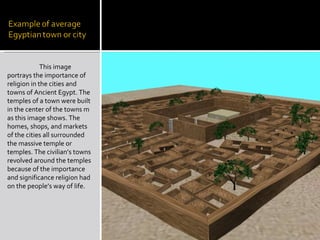 This image portrays the importance of religion in the cities and towns of Ancient Egypt. The temples of a town were built in the center of the towns m as this image shows. The homes, shops, and markets of the cities all surrounded the massive temple or temples. The civilian’s towns revolved around the temples because of the importance and significance religion had on the people’s way of life.  