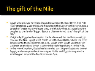 Egypt would never have been founded without the Nile River. The Nile River stretches 4,100 miles and flows from the South to the North. It is a stretch of water in a dry desert land, and that is what attracted ancient peoples to the land of Egypt. Egypt is often referred to as “the gift of the Nile”.  Originally, Egypt only occupied the land around the northernmost 750 miles of the Nile. Egypt went North until the Nile Delta, where the river empties into the Mediterranean Sea.  Egypt went South until the First Cataract on the Nile, which is where the rocky rapids start in the Nile.  In the New Kingdom, Egypt had extended past Upper Egypt and Lower Egypt, and now spread out to conquer Nubia and Egypt conquered a small region around the Mediterranean Sea.  