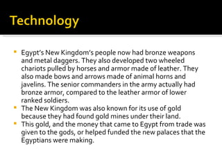 Egypt’s New Kingdom’s people now had bronze weapons and metal daggers. They also developed two wheeled chariots pulled by horses and armor made of leather. They also made bows and arrows made of animal horns and javelins. The senior commanders in the army actually had bronze armor, compared to the leather armor of lower ranked soldiers.  The New Kingdom was also known for its use of gold because they had found gold mines under their land.  This gold, and the money that came to Egypt from trade was given to the gods, or helped funded the new palaces that the Egyptians were making.  