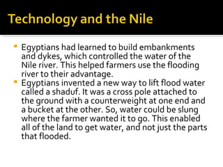 Egyptians had learned to build embankments and dykes, which controlled the water of the Nile river. This helped farmers use the flooding river to their advantage.  Egyptians invented a new way to lift flood water called a shaduf. It was a cross pole attached to the ground with a counterweight at one end and a bucket at the other. So, water could be slung where the farmer wanted it to go. This enabled all of the land to get water, and not just the parts that flooded.  
