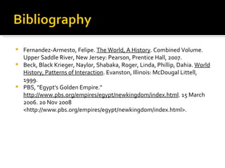 Fernandez-Armesto, Felipe.  The World, A History . Combined Volume. Upper Saddle River, New Jersey: Pearson, Prentice Hall, 2007. Beck, Black Krieger, Naylor, Shabaka, Roger, Linda, Phillip, Dahia.  World History, Patterns of Interaction . Evanston, Illinois: McDougal Littell, 1999. PBS, "Egypt's Golden Empire."  http://www.pbs.org/empires/egypt/newkingdom/index.html . 15 March 2006. 20 Nov 2008 <http://www.pbs.org/empires/egypt/newkingdom/index.html>. 