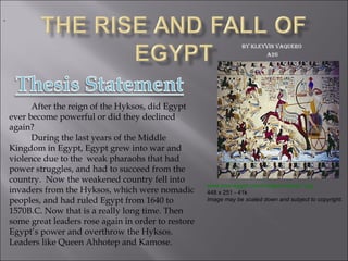 By Kleyvin Vaquero  A26 After the reign of the Hyksos, did Egypt ever become powerful or did they declined again? During the last years of the Middle Kingdom in Egypt, Egypt grew into war and violence due to the  weak pharaohs that had power struggles, and had to succeed from the country.  Now the weakened country fell into invaders from the Hyksos, which were nomadic peoples, and had ruled Egypt from 1640 to 1570B.C. Now that is a really long time. Then some great leaders rose again in order to restore Egypt’s power and overthrow the Hyksos. Leaders like Queen Ahhotep and Kamose. .   www.love-egypt.com/images/hyksos1.jpg 448 x 251 - 41k Image may be scaled down and subject to copyright.   