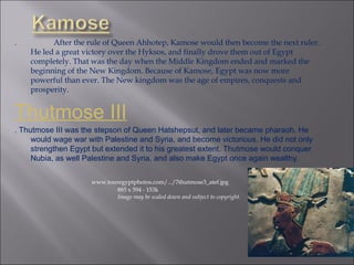 .  After the rule of Queen Ahhotep, Kamose would then become the next ruler. He led a great victory over the Hyksos, and finally drove them out of Egypt completely. That was the day when the Middle Kingdom ended and marked the beginning of the New Kingdom. Because of Kamose, Egypt was now more powerful than ever. The New kingdom was the age of empires, conquests and prosperity. Thutmose III . Thutmose III was the stepson of Queen Hatshepsut, and later became pharaoh. He would wage war with Palestine and Syria, and become victorious. He did not only strengthen Egypt but extended it to his greatest extent. Thutmose would conquer Nubia, as well Palestine and Syria, and also make Egypt once again wealthy. www.touregyptphotos.com/.../7thutmose3_atef.jpg   885 x 594 - 153k   Image may be scaled down and subject to copyright. 