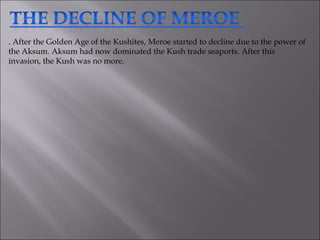 . After the Golden Age of the Kushites, Meroe started to decline due to the power of the Aksum. Aksum had now dominated the Kush trade seaports. After this invasion, the Kush was no more.  