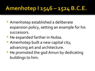 Amenhotep established a deliberate expansion policy, setting an example for his successors. He expanded farther in Nubia. Amenhotep built a new capital city, advancing art and architecture. He promoted the god Amun by dedicating buildings to him. 