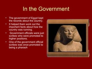 In the Government The government of Egypt kept the records about the country.  It helped them work out the important facts about how the country was running. Government officials were just scribes who were promoted to higher positions.  One of the government official scribes was once promoted to being a pharaoh 