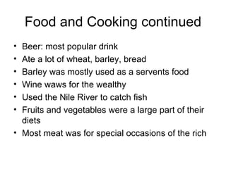 Food and Cooking continued Beer: most popular drink Ate a lot of wheat, barley, bread  Barley was mostly used as a servents food Wine waws for the wealthy Used the Nile River to catch fish Fruits and vegetables were a large part of their diets Most meat was for special occasions of the rich 
