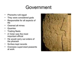 Government Pharaohs ruld egypt They were considered gods Responsible for all aspects of life Owened all mines Quarries Trading fleets A Vizier was the most important official He would carry out orders of the pharaoh Scribes kept records Oversees supervised peasents at work 