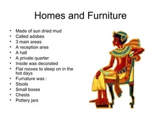 Homes and Furniture Made of sun dried mud Called adobes 3 main areas A reception area A hall A private quarter Inside was decorated Flat rooves to sleep on in the hot days Furnature was : Stools Small boxes Chests Pottery jars 