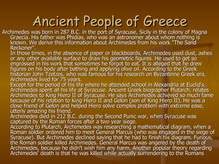 Ancient People of Greece Archimedes was born in 287 B.C. in the port of Syracuse, Sicily in the colony of Magna Graecia. His father was Phidias, who was an astronomer about whom nothing is known. We derive this information about Archimedes from his work "The Sand Reckoner".  In those times, in the absence of paper or blackboards, Archimedes used dust, ashes or any other available surface to draw his geometric figures. He used to get so engrossed in his work that sometimes he forgot to eat. It is alleged that he drew figures on his body after bathing and applying olive oil. According to the Greek historian John Tzetzes, who was famous for his research on Byzantinne Greek era, Archimedes lived for 75 years. Except for the period of his life where he attended school in Alexandria at Euclid's, Archimedes spent all his life at Syracuse. Ancient Greek biographer Plutarch, relates Archimedes to King Hiero II of Syracuse. He says Archimedes achieved so much fame because of his relation to King Hiero II and Gelon (son of King Hiero II). He was a close friend of Gelon and helped Hiero solve complex problem with extreme ease, utterly amazing his friend.  Archimedes died in 212 B.C. during the Second Punic war, when Syracuse was captured by the Roman forces after a two year siege. According to Plutarch, Archimedes was researching a mathematical diagram, when a Roman soldier ordered him to meet General Marcus (who was engaged in the siege of Syracuse). But Archimedes declined saying that he had to finish his diagram. Furious, the Roman soldier killed Archimedes. General Marcus was angered by the death of Archimedes, because he didn't wish him any harm. Another popular theory regarding Archimedes' death is that he was killed while actually surrendering to the Romans  