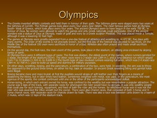 Olympics The Greeks invented athletic contests and held them in honour of their gods. The Isthmos game were staged every two years at the Isthmos of Corinth. The Pythian games took place every four years near Delphi. The most famous games held at Olympia, South- West of Greece, which took place every four years. The ancient Olympics seem to have begun in the early 700 BC, in honour of Zeus. No women were allowed to watch the games and only Greek nationals could participate. One of the ancient wonders was a statue of Zeus at Olympia, made of gold and ivory by a Greek sculptor Pheidias. This was placed inside a Temple, although it was a towering 42 feet high. The games at Olympia were greatly expanded from a one-day festival of athletics and wrestling to, in 472 BC, five days with many events. The order of the events is not precisely known, but the first day of the festival was devoted to sacrifices. On the Middle Day of the festival 100 oxen were sacrificed in honor of a God. Athletes also often prayed and made small sacrifices themselves.. On the second day, the foot-race, the main event of the games, took place in the stadium, an oblong area enclosed by sloping banks of earth. At Olympia there were 4 different types of races; The first was stadion, the oldest event of the Games, where runners sprinted for 1 stade, the length of the stadium(192m). The other races were a 2-stade race (384 m.), and a long-distance run which ranged from 7 to 24 stades (1,344 m. to 4,608 m.).The fourth type of race involved runners wearing full amor, which was 2-4 stade race (384 m. to 768 m.), used to build up speed and stamina for military purposes. On other days, wrestling, boxing, and the pancratium, a combination of the two, were held. In wrestling, the aim was to throw the opponent to the ground three times, on either his hip, back or shoulder. In ancient Greek wrestling biting and genital holds were illegal.  Boxing became more and more brutal; at first the pugilists wound straps of soft leather over their fingers as a means of deadening the blows, but in later times hard leather, sometimes weighted with metal, was used. In the pancratium, the most rigorous of the sports, the contest continued until one or the other of the participants acknowledged defeat. Horse-racing, in which each entrant owned his horse, was confined to the wealthy but was nevertheless a popular attraction. The course was 6 laps of the track, with separate races for whereupon the rider would have no stirrups. It was only wealthy people that could pay for such training, equipment, and feed of both the rider and the horses. So whichever horse won it was not the rider who was awarded the Olive wreath but the owner. There were also Chariot races, that consisted of both 2-horse and 4-horse chariot races, with separate races for chariots drawn by foals. There was also a race was between carts drawn by a team of 2 mules, which was 12 laps of the stadium track. 