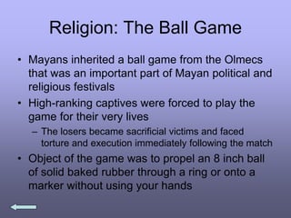 Religion: The Ball Game
• Mayans inherited a ball game from the Olmecs
that was an important part of Mayan political and
religious festivals
• High-ranking captives were forced to play the
game for their very lives
– The losers became sacrificial victims and faced
torture and execution immediately following the match
• Object of the game was to propel an 8 inch ball
of solid baked rubber through a ring or onto a
marker without using your hands
 