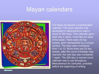 Mayan calendars
The Maya developed a sophisticated
calendar. The ritual calendar that
developed in Mesoamerica used a
count of 260 days. This calendar gave
each day a name, much like our days
of the week. There were 20 day
names, each represented by a unique
symbol. The days were numbered
from 1 to 13. Since there are 20 day
names, after the count of thirteen was
reached, the next day was numbered
1 again. The 260-day or sacred count
calendar was in use throughout
Mesoamerica for centuries, probably
before the beginning of writing.
 