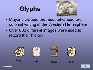 Glyphs
• Mayans created the most advanced pre-
colonial writing in the Western Hemisphere
• Over 800 different images were used to
record their history
king sky house child
 