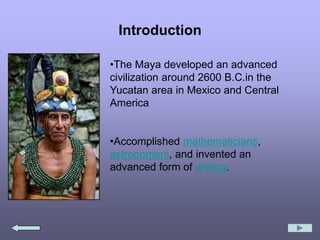 Introduction
•The Maya developed an advanced
civilization around 2600 B.C.in the
Yucatan area in Mexico and Central
America
•Accomplished mathematicians,
astronomers, and invented an
advanced form of writing.
 