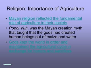 Religion: Importance of Agriculture
• Mayan religion reflected the fundamental
role of agriculture in their society
• Popol Vuh, was the Mayan creation myth
that taught that the gods had created
human beings out of maize and water
• Gods kept the world in order and
maintained the agricultural cycle in
exchange for honors and sacrifices
 
