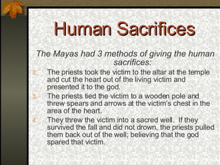 Human Sacrifices The Mayas had 3 methods of giving the human sacrifices: The priests took the victim to the altar at the temple and cut the heart out of the living victim and presented it to the god. The priests tied the victim to a wooden pole and threw spears and arrows at the victim’s chest in the area of the heart. They threw the victim into a sacred well.  If they survived the fall and did not drown, the priests pulled them back out of the well; believing that the god spared that victim. 