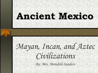 Ancient Mexico Mayan, Incan, and Aztec Civilizations By: Mrs. Meredith Sanders 