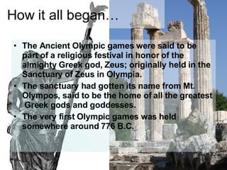 How it all began… The Ancient Olympic games were said to be part of a religious festival in honor of the almighty Greek god, Zeus; originally held in the Sanctuary of Zeus in Olympia. The sanctuary had gotten its name from Mt. Olympos, said to be the home of all the greatest Greek gods and goddesses. The very first Olympic games was held somewhere around 776 B.C.
