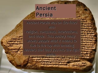 Ancient Persia Ancient Persia was an Era filled with religion, conquests, interactions, and trade.  This society really shows people what it means to rise to the top with amazing leaders that lead you into the right paths.  