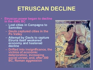 ETRUSCAN DECLINE Etruscan power began to decline in the 400s BC Lost cities in Campagna to Samnites Gauls captured cities in the Po Valley Attempt by Gauls to capture Etruria itself weakened economy and hastened decline Drifted into insignificance, the victims of economic deterioration, increasing social unrest, and, after 300 BC, Roman aggression 