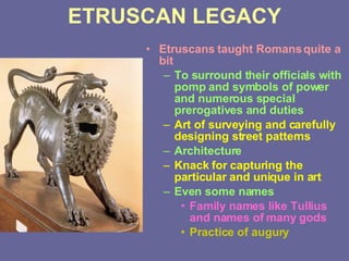 ETRUSCAN LEGACY Etruscans taught Romans quite a bit To surround their officials with pomp and symbols of power and numerous special prerogatives and duties Art of surveying and carefully designing street patterns   Architecture Knack for capturing the particular and unique in art Even some names Family names like Tullius and names of many gods Practice of augury 