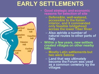 EARLY SETTLEMENTS Good strategic and economic reasons for selection of site Defensible, well-watered, accessible to the Italian interior, and it commanded only feasible bridgehead across the lower Tiber River Also astride a number of natural routes to other parts of Italy Within a few years, new settlers created villages on other nearby hills Mostly Latin settlements but two were Sabine Land that was ultimately become the Forum was used as a common cemetery by the villages 
