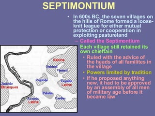 SEPTIMONTIUM In 600s BC, the seven villages on the hills of Rome formed a loose-knit league for either mutual protection or cooperation in exploiting pastureland Called the Septimontium Each village still retained its own chieftain Ruled with the advice of the heads of all familites in the village Powers limited by tradition If he proposed anything new, it had to be approved by an assembly of all men of military age before it became law 