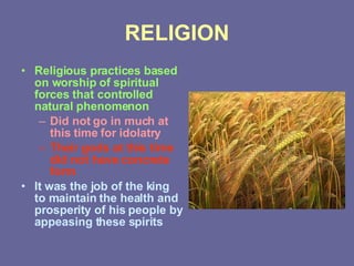RELIGION Religious practices based on worship of spiritual forces that controlled natural phenomenon Did not go in much at this time for idolatry Their gods at this time did not have concrete form It was the job of the king to maintain the health and prosperity of his people by appeasing these spirits 
