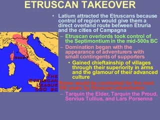 ETRUSCAN TAKEOVER Latium attracted the Etruscans because control of region would give them a direct overland route between Etruria and the cities of Campagna Etruscan overlords took control of the Septimontium in the mid-500s BC Domination began with the appearance of adventurers with small contingents of supporters Gained chieftainship of villages through their superiority in arms and the glamour of their advanced culture Rome would be controlled for the next 100 years by Etruscan adventurers Tarquin the Elder, Tarquin the Proud, Servius Tullius, and Lars Porsenna 