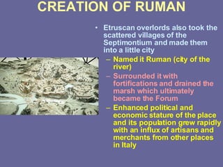 CREATION OF RUMAN Etruscan overlords also took the scattered villages of the Septimontium and made them into a little city Named it Ruman (city of the river) Surrounded it with fortifications and drained the marsh which ultimately became the Forum Enhanced political and economic stature of the place and its population grew rapidly with an influx of artisans and merchants from other places in Italy 