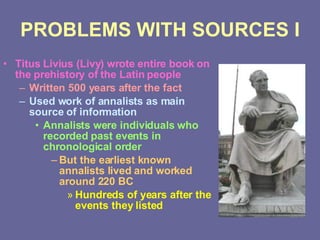 PROBLEMS WITH SOURCES I Titus Livius (Livy) wrote entire book on the prehistory of the Latin people Written 500 years after the fact Used work of annalists as main source of information Annalists were individuals who recorded past events in chronological order But the earliest known annalists lived and worked around 220 BC Hundreds of years after the events they listed 