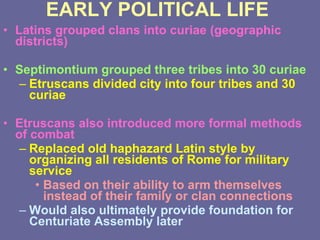 EARLY POLITICAL LIFE Latins grouped clans into curiae (geographic districts) Septimontium grouped three tribes into 30 curiae Etruscans divided city into four tribes and 30 curiae Etruscans also introduced more formal methods of combat Replaced old haphazard Latin style by organizing all residents of Rome for military service Based on their ability to arm themselves instead of their family or clan connections Would also ultimately provide foundation for Centuriate Assembly later 