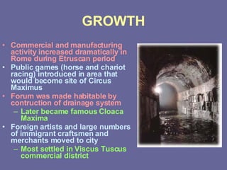 GROWTH Commercial and manufacturing activity increased dramatically in Rome during Etruscan period Public games (horse and chariot racing) introduced in area that would become site of Circus Maximus Forum was made habitable by contruction of drainage system Later became famous Cloaca Maxima Foreign artists and large numbers of immigrant craftsmen and merchants moved to city Most settled in Viscus Tuscus commercial district 