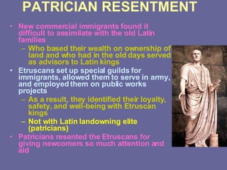 PATRICIAN RESENTMENT New commercial immigrants found it difficult to assimilate with the old Latin families Who based their wealth on ownership of land and who had in the old days served as advisors to Latin kings Etruscans set up special guilds for immigrants, allowed them to serve in army, and employed them on public works projects As a result, they identified their loyalty, safety, and well-being with Etruscan kings Not with Latin landowning elite (patricians) Patricians resented the Etruscans for giving newcomers so much attention and aid 