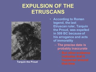 EXPULSION OF THE ETRUSCANS According to Roman legend, the last Etruscan ruler, Tarquin the Proud, was expelled in 509 BC because of his arrogance and acts of immorality The precise date is probably inaccurate But other evidence indicates that it happened around that time Tarquin the Proud 
