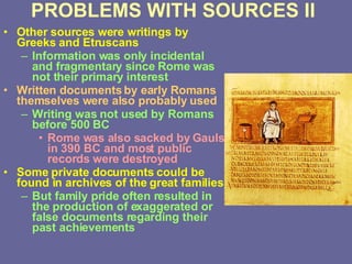 PROBLEMS WITH SOURCES II Other sources were writings by Greeks and Etruscans Information was only incidental and fragmentary since Rome was not their primary interest Written documents by early Romans themselves were also probably used Writing was not used by Romans before 500 BC  Rome was also sacked by Gauls in 390 BC and most public records were destroyed Some private documents could be found in archives of the great families But family pride often resulted in the production of exaggerated or false documents regarding their past achievements 
