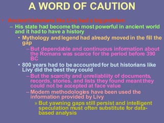 A WORD OF CAUTION Ancient historians like Livy had a big problem His state had become the most powerful in ancient world and it had to have a history Mythology and legend had already moved in the fill the gap But dependable and continuous information about the Romans was scarce for the period before 390 BC 800 years had to be accounted for but historians like Livy did the best they could But the scarcity and unreliabliity of documents, records, stories, and lists they found meant they could not be accepted at face value Modern methodologies have been used the information provided by Livy But yawning gaps still persist and intelligent speculation must often substitute for data-based analysis 