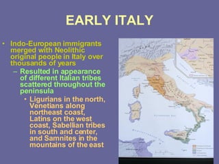 EARLY ITALY Indo-European immigrants merged with Neolithic original people in Italy over thousands of years Resulted in appearance of different Italian tribes scattered throughout the peninsula Ligurians in the north, Venetians along northeast coast, Latins on the west coast, Sabellian tribes in south and center, and Samnites in the mountains of the east 