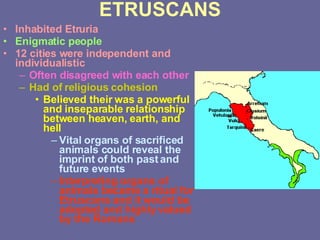 ETRUSCANS Inhabited Etruria Enigmatic people 12 cities were independent and individualistic Often disagreed with each other Had of religious cohesion Believed their was a powerful and inseparable relationship between heaven, earth, and hell Vital organs of sacrificed animals could reveal the imprint of both past and future events Interpreting organs of animals became a ritual for Etruscans and it would be adopted and highly valued by the Romans 