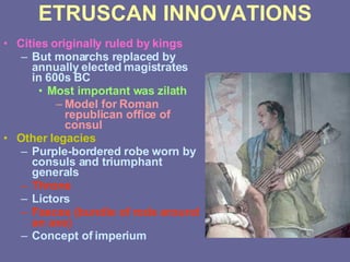 ETRUSCAN INNOVATIONS Cities originally ruled by kings But monarchs replaced by annually elected magistrates in 600s BC Most important was zilath Model for Roman republican office of consul Other legacies Purple-bordered robe worn by consuls and triumphant generals Throne Lictors Fasces (bundle of rods around an axe) Concept of imperium  
