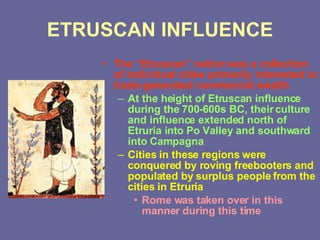 ETRUSCAN INFLUENCE The “Etruscan” nation was a collection of individual cities primarily interested in trade-generated commercial wealth At the height of Etruscan influence during the 700-600s BC, their culture and influence extended north of Etruria into Po Valley and southward into Campagna Cities in these regions were conquered by roving freebooters and populated by surplus people from the cities in Etruria Rome was taken over in this manner during this time 