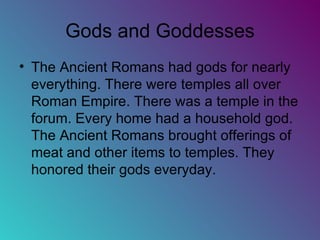 Gods and Goddesses The Ancient Romans had gods for nearly everything. There were temples all over Roman Empire. There was a temple in the forum. Every home had a household god. The Ancient Romans brought offerings of meat and other items to temples. They honored their gods everyday.  