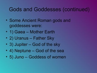 Gods and Goddesses (continued) Some Ancient Roman gods and goddesses were: 1) Gaea – Mother Earth 2) Uranus – Father Sky 3) Jupiter – God of the sky 4) Neptune – God of the sea 5) Juno – Goddess of women  