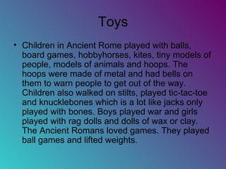 Toys Children in Ancient Rome played with balls, board games, hobbyhorses, kites, tiny models of people, models of animals and hoops. The hoops were made of metal and had bells on them to warn people to get out of the way. Children also walked on stilts, played tic-tac-toe and knucklebones which is a lot like jacks only played with bones. Boys played war and girls played with rag dolls and dolls of wax or clay. The Ancient Romans loved games. They played ball games and lifted weights. 