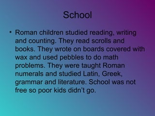 School Roman children studied reading, writing and counting. They read scrolls and books. They wrote on boards covered with wax and used pebbles to do math problems. They were taught Roman numerals and studied Latin, Greek, grammar and literature. School was not free so poor kids didn’t go. 