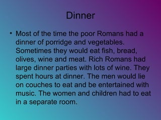 Dinner Most of the time the poor Romans had a dinner of porridge and vegetables. Sometimes they would eat fish, bread, olives, wine and meat. Rich Romans had large dinner parties with lots of wine. They spent hours at dinner. The men would lie on couches to eat and be entertained with music. The women and children had to eat in a separate room. 